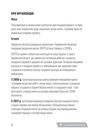 2
ПРО ОРГАНІЗАЦІЮ
Місія
Популяризація в українському суспільстві ідей гендерної рівності та спри-
яння зміні стереотипів щодо соціальних ролей жінок і чоловіків через не-
формальну гендерну просвіту.
Історія
Харківську обласну громадську організацію «Харківський обласний
гендерний ресурсний центр» (ХОГРЦ) було створено у 2008 р.
ХОГРЦ є однією з небагатьох інституцій на сході України, а саме у
Харківській області, що займається системною роботою з розвитку
гендерної свідомості широких кіл цільових аудиторій. Основним напрямом
діяльності є гендерна просвіта та інформування цих аудиторій через
створення та розвиток Центру гендерної культури як інноваційного
майданчика.
З 2009 р. організація реалізує довгостроковий інноваційний проект
«Створимо музей про себе!», метою якого є започаткування та розвиток
першого та єдиного в Україні Музею жіночої та гендерної історії – Gen-
dermuseum, колекція якого на сьогодні нараховує більш ніж 3000
експонатів.
У 2012 р. організація ініціювала створення Центрів гендерної освіти
у вишах Харкова, які пізніше об’єдналися у Всеукраїнську мережу
осередків гендерної освіти, що успішно працює над впровадженням
гендерного підходу у систему вищої освіти.
 