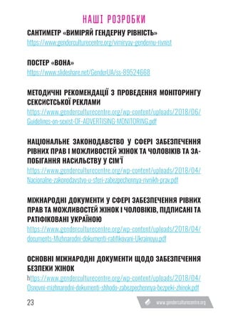 23
САНТИМЕТР «ВИМІРЯЙ ГЕНДЕРНУ РІВНІСТЬ»
https://www.genderculturecentre.org/vimiryay-gendernu-rivnist
ПОСТЕР «ВОНА»
https://www.slideshare.net/GenderUA/ss-89524668
МЕТОДИЧНІ РЕКОМЕНДАЦІЇ З ПРОВЕДЕННЯ МОНІТОРИНГУ
СЕКСИСТСЬКОЇ РЕКЛАМИ
https://www.genderculturecentre.org/wp-content/uploads/2018/06/
Guidelines-on-sexist-OF-ADVERTISING-MONITORING.pdf
НАЦІОНАЛЬНЕ ЗАКОНОДАВСТВО У СФЕРІ ЗАБЕЗПЕЧЕННЯ
РІВНИХ ПРАВ І МОЖЛИВОСТЕЙ ЖІНОК ТА ЧОЛОВІКІВ ТА ЗА-
ПОБІГАННЯ НАСИЛЬСТВУ У СІМ’Ї
https://www.genderculturecentre.org/wp-content/uploads/2018/04/
Nacionalne-zakonodavstvo-u-sferi-zabezpechennya-rivnikh-prav.pdf
МІЖНАРОДНІ ДОКУМЕНТИ У СФЕРІ ЗАБЕЗПЕЧЕННЯ РІВНИХ
ПРАВ ТА МОЖЛИВОСТЕЙ ЖІНОК І ЧОЛОВІКІВ, ПІДПИСАНІ ТА
РАТІФІКОВАНІ УКРАЇНОЮ
https://www.genderculturecentre.org/wp-content/uploads/2018/04/
documents-Mizhnarodni-dokumenti-ratifikovani-Ukrainoyu.pdf
ОСНОВНІ МІЖНАРОДНІ ДОКУМЕНТИ ЩОДО ЗАБЕЗПЕЧЕННЯ
БЕЗПЕКИ ЖІНОК
https://www.genderculturecentre.org/wp-content/uploads/2018/04/
Osnovni-mizhnarodni-dokumenti-shhodo-zabezpechennya-bezpeki-zhinok.pdf
НАШІ РОЗРОБКИ
 