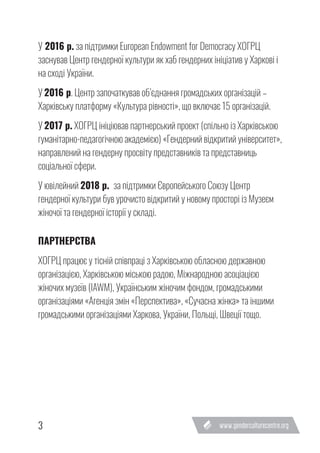 3
У 2016 р. за підтримки European Endowment for Democracy ХОГРЦ
заснував Центр гендерної культури як хаб гендерних ініціатив у Харкові і
на сході України.
У 2016 р. Центр започаткував об’єднання громадських організацій –
Харківську платформу «Культура рівності», що включає 15 організацій.
У 2017 р. ХОГРЦ ініціював партнерський проект (спільно із Харківською
гуманітарно-педагогічною академією) «Гендерний відкритий університет»,
направлений на гендерну просвіту представників та представниць
соціальної сфери.
У ювілейний 2018 р. за підтримки Європейського Союзу Центр
гендерної культури був урочисто відкритий у новому просторі із Музеєм
жіночої та гендерної історії у складі.
ПАРТНЕРСТВА
ХОГРЦ працює у тісній співпраці з Харківською обласною державною
організацією, Харківською міською радою, Міжнародною асоціацією
жіночих музеїв (IAWM), Українським жіночим фондом, громадськими
організаціями «Агенція змін «Перспектива», «Сучасна жінка» та іншими
громадськими організаціями Харкова, України, Польщі, Швеції тощо.
 
 
