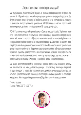 Дорогі колеги, посестри та друзі!
Ми підбиваємо підсумки 2018 року, в якому ми відзначили 10 років ді-
яльності. 10 років наша організація працює у сфері гендерної просвіти. Це
були непрості роки напруженої роботи, досягнень та розчарувань, пошуків
та знахідок, випробувань та зростання. 2018 став для нас не просто юві-
лейним роком, в якому ми відзначили 10 років діяльності.
У 2017 отримали грант Європейського Союзу на реалізацію 3-річного про-
єкту «Центр гендерної культури як платформа для розширення прав і мож-
ливостей жінок та молоді». Це дало можливість вийти на новий рівень – як
інноваційний хаб інтерактивної гендерної просвіти. Сьогодні в нашому про-
сторіпрацюєобладнанийсучаснимизасобамиGendermuseum,тренінговий
центр та дитяча кімната. Відремонтоване приміщення облаштовано новою
технікою, є умови для проведення інтерактивних заходів. Краудфандинго-
ва кампанія на підтримку нашого проєкту підтверджує, що нас знають та і
підтримують не тільки в Харкові і в Україні, але й в інших країнах.
Ми щиро дякуємо кожній та кожному з вас за підтримку на цьому шляху.
Ми пишаємося, що нам довіряють донори і обирають у партнери та реалі-
затори програм та проєктів, важливих для демократичного суспільства. Ми
відкриті для партнерства, взаємодії та співпраці, нових проєктів та докладе-
мо зусиль, аби гендерні перетворенн в Україні стали безповоротними.
Тетяна Ісаєва,
Голова Ради ХОГО «ХОГРЦ»
 