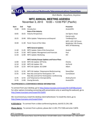 IMTC ANNUAL MEETING AGENDA
                  November 3, 2010 10:00 – 13:00 PST (Pacific)
   Start   End     Topic                                                                Presenter
     10:00   10:05 Introduction                                                         Anatoli/Kfir
                   State of the Industry
     10:05   10:25 Industry Perspectives                                                Joe Sigrist, Avaya
                                                                                        Patrick Luthi,
     10:25      10:40 SDOs Update: Telepresence and beyond                              Tandberg/Cisco
                                                                                        IMTC, UCIF, SIP Forum
     10:40      11:40 Panel: Future of the Video                                        Moderator: Kfir Pravda,
                                                                                        IMTC VP Marketing
                      IMTC General Updates
     11:40      11:45 IMTC Update: State of the Consortium                              Anatoli
     11:45      11:50 IMTC Update: Management and Financials                            Paul
     11:50      12:00 IMTC Update: Marketing                                            Kfir

                      IMTC Activity Groups Updates and Future Plans
     12:00      12:10 IMTC AG Update: SIP Parity                                        Charles
     12:10      12:20 IMTC AG Update: PSS                                               Ari/Farid
     12:20      12:25 IMTC AG Update: 3G-324M                                           Albert

     12:25      12:35 IMTC AG Update: Telepresence Multistreaming                       Steve/Allyn
     12:35      12:45 New AGs and Call For Participation: TIP                           Sumit/David
                      New AGs and Call For Participation: Conferencing
     12:45      12:55 and Telepresence Interoperability                                 Andrea/Sumit
     12:35      13:00 Closing Remarks                                                   Anatoli/Kfir

TELEPRESENCE & CONFERENCE BRIDGE INFORMATION:

To connect from your desktop, go to http://www.tryscopia.com/scopia?ID=51876&autojoin
For other options (including connecting with presentation only or watching the webcast), go to
http://www.tryscopia.com/scopia?ID=51876

We recommend you install the desktop client beforehand. To install the client, go to
http://www.tryscopia.com/scopia?client

H.323 dial-in: To connect from a video-conferencing device, dial 65.51.241.196

Phone dial-in: To connect from a phone, please dial +1-201-773-7100 and enter 51876

IMTC Confidential                                                                                 Page 1 of 1
Bishop Ranch 6 • 2400 Camino Ramon, Suite 375• San Ramon • CA USA• 94583 • phone +1.925.275.6600 • fax +1.925.275.6691
 