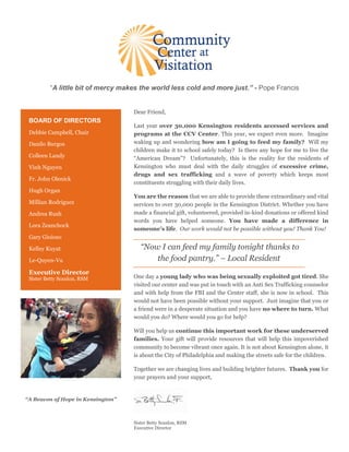 “A little bit of mercy makes the world less cold and more just.” - Pope Francis
Dear Friend,
Last year over 30,000 Kensington residents accessed services and
programs at the CCV Center. This year, we expect even more. Imagine
waking up and wondering how am I going to feed my family? Will my
children make it to school safely today? Is there any hope for me to live the
“American Dream”? Unfortunately, this is the reality for the residents of
Kensington who must deal with the daily struggles of excessive crime,
drugs and sex trafficking and a wave of poverty which keeps most
constituents struggling with their daily lives.
You are the reason that we are able to provide these extraordinary and vital
services to over 30,000 people in the Kensington District. Whether you have
made a financial gift, volunteered, provided in-kind donations or offered kind
words you have helped someone. You have made a difference in
someone’s life. Our work would not be possible without you! Thank You!
“Now I can feed my family tonight thanks to
the food pantry.” – Local Resident
One day a young lady who was being sexually exploited got tired. She
visited our center and was put in touch with an Anti Sex Trafficking counselor
and with help from the FBI and the Center staff, she is now in school. This
would not have been possible without your support. Just imagine that you or
a friend were in a desperate situation and you have no where to turn. What
would you do? Where would you go for help?
Will you help us continue this important work for these underserved
families. Your gift will provide resources that will help this impoverished
community to become vibrant once again. It is not about Kensington alone, it
is about the City of Philadelphia and making the streets safe for the children.
Together we are changing lives and building brighter futures. Thank you for
your prayers and your support,
Sister Betty Scanlon, RSM
Executive Director
BOARD OF DIRECTORS
Debbie Campbell, Chair
Danilo Burgos
Colleen Landy
Vinh Nguyen
Fr. John Olenick
Hugh Organ
Millian Rodriguez
Andrea Rush
Lora Zeanchock
Gary Gioioso
Kelley Kuyat
Le-Quyen-Vu
Executive Director
Sister Betty Scanlon, RSM
“A Beacon of Hope in Kensington”
 