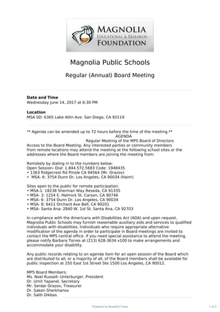 Magnolia Public Schools
Regular (Annual) Board Meeting
Date and Time
Wednesday June 14, 2017 at 6:30 PM
Location
MSA SD: 6365 Lake Atlin Ave. San Diego, CA 92119
** Agenda can be amended up to 72 hours before the time of the meeting.**
AGENDA
Regular Meeting of the MPS Board of Directors
Access to the Board Meeting: Any interested parties or community members
from remote locations may attend the meeting at the following school sites or the
addresses where the Board members are joining the meeting from:
Remotely by dialing in to the numbers below:
Open Session- Dial: 1.844.572.5683 Code: 1948435
• 1363 Ridgecrest Rd Pinole CA 94564 (Mr. Orazov)
• MSA- 6: 3754 Dunn Dr. Los Angeles, CA 90034 (Haim)
Sites open to the public for remote participation:
• MSA-1: 18238 Sherman Way Reseda, CA 91335
• MSA- 3: 1254 E. Helmick St. Carson, CA 90746
• MSA- 6: 3754 Dunn Dr. Los Angeles, CA 90034
• MSA- 8: 6411 Orchard Ave Bell, CA 90201
• MSA- Santa Ana: 2840 W. 1st St. Santa Ana, CA 92703
In compliance with the Americans with Disabilities Act (ADA) and upon request,
Magnolia Public Schools may furnish reasonable auxiliary aids and services to qualified
individuals with disabilities. Individuals who require appropriate alternative
modification of the agenda in order to participate in Board meetings are invited to
contact the MPS central office. If you need special assistance to attend the meeting,
please notify Barbara Torres at (213) 628-3634 x100 to make arrangements and
accommodate your disability.
Any public records relating to an agenda item for an open session of the Board which
are distributed to all, or a majority of all, of the Board members shall be available for
public inspection at 250 East 1st Street Ste 1500 Los Angeles, CA 90012.
MPS Board Members:
Ms. Noel Russell- Unterburger, President
Dr. Umit Yapanel, Secretary
Mr. Serdar Orazov, Treasurer
Dr. Saken Sherkhanov
Dr. Salih Dikbas
1 of 3Powered by BoardOnTrack
 