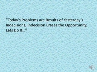 “Today’s Problems are Results of Yesterday’s
Indecisions; Indecision Erases the
Opportunity, Lets Do It…”

 