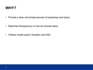 WHY?
• Provide a clear and simple process of proposing new topics
• Maximise transparency in how we choose topics
• Follows model used in Sweden and USA
3
 
