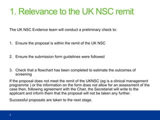 1. Relevance to the UK NSC remit
The UK NSC Evidence team will conduct a preliminary check to:
1. Ensure the proposal is within the remit of the UK NSC
2. Ensure the submission form guidelines were followed
3. Check that a flowchart has been completed to estimate the outcomes of
screening
If the proposal does not meet the remit of the UKNSC (eg is a clinical management
programme ) or the information on the form does not allow for an assessment of the
case then, following agreement with the Chair, the Secretariat will write to the
applicant and inform them that the proposal will not be taken any further.
Successful proposals are taken to the next stage.
7
 