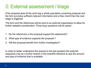 2: External assessment / triage
If the proposal does fit the remit (eg a whole population screening proposal and
the form provides sufficient relevant information and a flow chart) then the next
stage is triggered
The form and the references will be sent to an external organisation to allow for
further detailed consideration. Three keys questions will be asked :
1. Do the references in the proposal support the statements?
2. What type of evidence supports the proposal ?
3. Will the proposal benefit from further investigation?
In order to better understand the answer to the last question the external
assessors may do a further search in the scientific literature to see the amount
and type of evidence that is available.
8
 