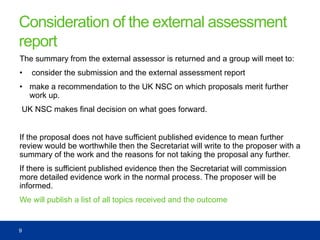 Consideration of the external assessment
report
The summary from the external assessor is returned and a group will meet to:
• consider the submission and the external assessment report
• make a recommendation to the UK NSC on which proposals merit further
work up.
UK NSC makes final decision on what goes forward.
If the proposal does not have sufficient published evidence to mean further
review would be worthwhile then the Secretariat will write to the proposer with a
summary of the work and the reasons for not taking the proposal any further.
If there is sufficient published evidence then the Secretariat will commission
more detailed evidence work in the normal process. The proposer will be
informed.
We will publish a list of all topics received and the outcome
9
 