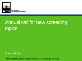 Public Health England hosts the UK National Screening Committee
Annual call for new screening
topics
Dr Anne Mackie
 