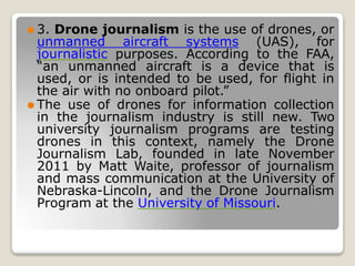 ⚫ 3. Drone journalism is the use of drones, or
unmanned aircraft systems (UAS), for
journalistic purposes. According to the FAA,
“an unmanned aircraft is a device that is
used, or is intended to be used, for flight in
the air with no onboard pilot.”
⚫ The use of drones for information collection
in the journalism industry is still new. Two
university journalism programs are testing
drones in this context, namely the Drone
Journalism Lab, founded in late November
2011 by Matt Waite, professor of journalism
and mass communication at the University of
Nebraska-Lincoln, and the Drone Journalism
Program at the University of Missouri.
 
