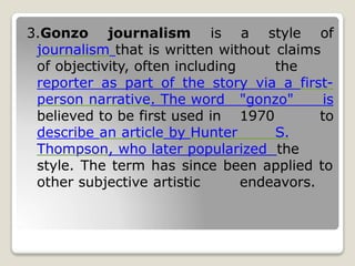 3.Gonzo journalism is a style of
journalism that is written without claims
of objectivity, often including the
reporter as part of the story via a first-
person narrative. The word "gonzo" is
believed to be first used in 1970 to
describe an article by Hunter S.
Thompson, who later popularized the
style. The term has since been applied to
other subjective artistic endeavors.
 