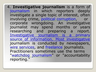 4. Investigative journalism is a form of
journalism in which reporters deeply
investigate a single topic of interest, often
involving crime, political corruption, or
corporate wrongdoing. An investigative
journalist may spend months or years
researching and preparing a report.
Investigative journalism is a primary
source of information. Most investigative
journalism is conducted by newspapers,
wire services, and freelance journalists.
Practitioners sometimes use the terms
"watchdog journalism" or "accountability
reporting."
 