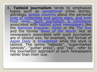6. Tabloid journalism tends to emphasize
topics such as sensational crime stories,
astrology, gossip columns about the personal
lives of celebrities and sports stars, and junk
food news. Such journalism is commonly
associated with tabloid sized newspapers like
the National Enquirer, Globe or the The Sun
and the former News of the World. Not all
newspapers associated with such journalism
are in tabloid size, for example, the format of
Apple Daily is broadsheet while the style is
tabloid. The terms "tabloids", "supermarket
tabloids", "gutter press", and "rag", refer to
the journalistic approach of such newspapers
rather than their size.
 