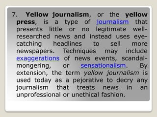 journalism, or the yellow
journalism that
7. Yellow
press, is
presents
a type of
little or no legitimate well-
researched news and instead uses eye-
catching headlines to sell
newspapers. Techniques
more
may include
of news events, scandal-
exaggerations
mongering, or sensationalism. By
extension, the term yellow journalism is
used today as a pejorative to decry any
journalism that treats news in an
unprofessional or unethical fashion.
 