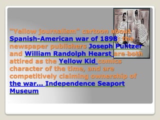 "Yellow journalism" cartoon about
Spanish-American war of 1898; the
newspaper publishers Joseph Pulitzer
and William Randolph Hearst are both
attired as the Yellow Kid comics
character of the time, and are
competitively claiming ownership of
the war... Independence Seaport
Museum
 