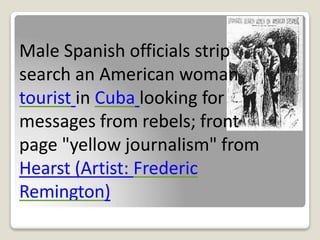Male Spanish officials strip
search an American woman
tourist in Cuba looking for
messages from rebels; front
page "yellow journalism" from
Hearst (Artist: Frederic
Remington)
 