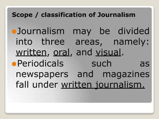 Scope / classification of Journalism
⚫Journalism may be divided
into three areas, namely:
written, oral, and visual.
⚫Periodicals such as
newspapers and magazines
fall under written journalism.
 