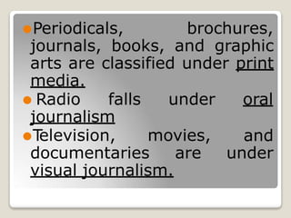 ⚫Periodicals, brochures,
journals, books, and graphic
arts are classified under print
media.
⚫ Radio falls under oral
journalism
⚫T
elevision, movies, and
documentaries are under
visual journalism.
 