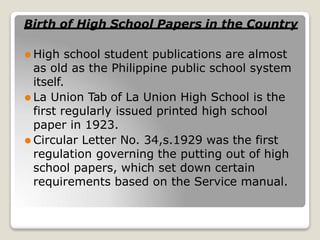 Birth of High School Papers in the Country
⚫ High school student publications are almost
as old as the Philippine public school system
itself.
⚫ La Union Tab of La Union High School is the
first regularly issued printed high school
paper in 1923.
⚫ Circular Letter No. 34,s.1929 was the first
regulation governing the putting out of high
school papers, which set down certain
requirements based on the Service manual.
 