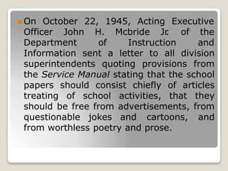 22, 1945, Acting
H. Mcbride Jr
.
Executive
of the
⚫On October
Officer John
Department of Instruction and
Information sent a letter to all division
superintendents quoting provisions from
the Service Manual stating that the school
papers should consist chiefly of articles
treating of school activities, that they
should be free from advertisements, from
questionable jokes and cartoons, and
from worthless poetry and prose.
 