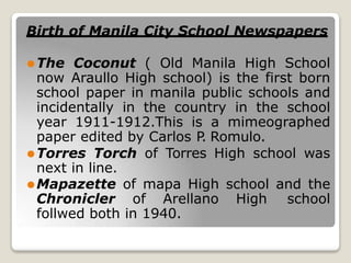 Birth of Manila City School Newspapers
⚫The Coconut ( Old Manila High School
now Araullo High school) is the first born
school paper in manila public schools and
incidentally in the country in the school
year 1911-1912.This is a mimeographed
paper edited by Carlos P
. Romulo.
⚫Torres Torch of Torres High school was
next in line.
⚫Mapazette of mapa High school and the
Chronicler of Arellano High school
follwed both in 1940.
 