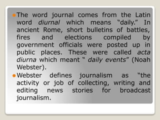 ⚫The word journal comes from the Latin
word diurnal which means “daily.” In
ancient Rome, short bulletins of battles,
elections compiled by
fires and
government officials were posted up in
public places. These were called acta
diurna which meant “ daily events” (Noah
Webster).
⚫Webster defines journalism as “the
activity or job of collecting, writing and
editing news stories for broadcast
journalism.
 