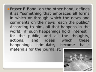 ⚫Fraser F
. Bond, on the other hand, defines
it as “something that embraces all forms
in which or through which the news and
comments on the news reach the public.”
According to him, all that happens in the
world, if such happenings hold interest
the thoughts,
for the
actions,
public, and all
and ideas which these
basic
happenings stimulate, become
materials for the journalist.
 