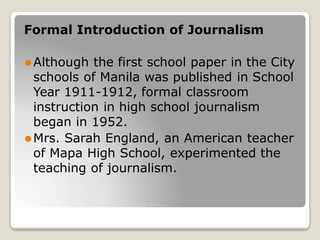 Formal Introduction of Journalism
⚫Although the first school paper in the City
schools of Manila was published in School
Year 1911-1912, formal classroom
instruction in high school journalism
began in 1952.
⚫Mrs. Sarah England, an American teacher
of Mapa High School, experimented the
teaching of journalism.
 