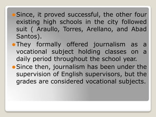 ⚫Since, it proved successful, the other four
existing high schools in the city followed
suit ( Araullo, Torres, Arellano, and Abad
Santos).
⚫They formally offered journalism as a
vocational subject holding classes on a
daily period throughout the school year.
⚫Since then, journalism has been under the
supervision of English supervisors, but the
grades are considered vocational subjects.
 