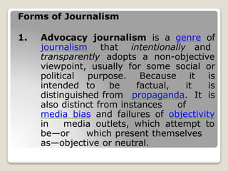 Forms of Journalism
1. Advocacy journalism is a genre of
journalism that intentionally and
transparently adopts a non-objective
viewpoint, usually for some social or
political purpose. Because it is
intended to be factual, it is
distinguished from propaganda. It is
also distinct from instances of
media bias and failures of objectivity
in media outlets, which attempt to
be—or which present themselves
as—objective or neutral.
 