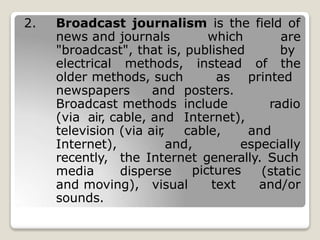 2. Broadcast journalism is the field of
news and journals which
"broadcast", that is, published
are
by
electrical methods, instead of the
older methods, such as printed
newspapers and posters.
Broadcast methods include radio
(via air, cable, and Internet),
television (via air
, cable, and
Internet), and, especially
recently, the Internet generally. Such
media disperse pictures
text
(static
and/or
and moving), visual
sounds.
 