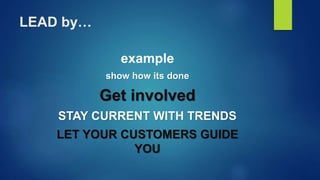 LEAD by…
example
show how its done
Get involved
STAY CURRENT WITH TRENDS
LET YOUR CUSTOMERS GUIDE
YOU
 