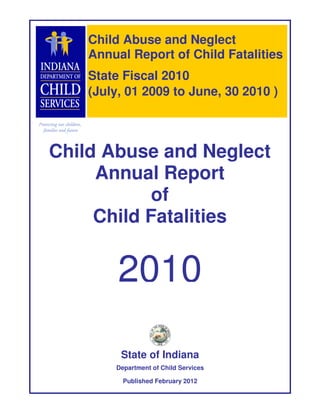 Child Abuse and Neglect
    Annual Report of Child Fatalities
    State Fiscal 2010
    (July, 01 2009 to June, 30 2010 )



Child Abuse and Neglect
     Annual Report
            of
     Child Fatalities


         2010

         State of Indiana
        Department of Child Services

          Published February 2012
 