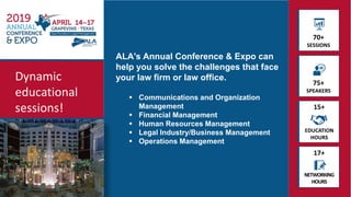 70+
SESSIONS
75+
SPEAKERS
EDUCATION
HOURS
NETWORKING
HOURS
17+
15+
Dynamic
educational
sessions!
ALA's Annual Conference & Expo can
help you solve the challenges that face
your law firm or law office.
 Communications and Organization
Management
 Financial Management
 Human Resources Management
 Legal Industry/Business Management
 Operations Management
 