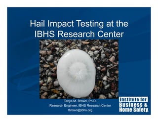 Hail Impact Testing at the
 IBHS Research Center




              Tanya M. Brown, Ph.D.
     Research Engineer, IBHS Research Center
                tbrown@ibhs.org
 