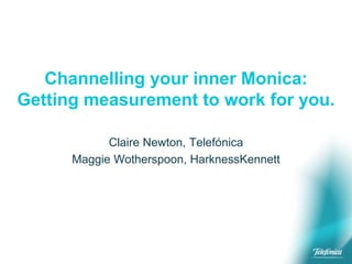Channelling your inner Monica:
Getting measurement to work for you.
Claire Newton, Telefónica
Maggie Wotherspoon, HarknessKennett
 