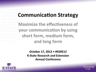 Communica)on	
  Strategy	
  
Maximize	
  the	
  eﬀec)veness	
  of	
  
your	
  communica)on	
  by	
  using	
  
 short	
  form,	
  medium	
  form,	
  	
  
          and	
  long	
  form	
  
                            	
  
         October	
  17,	
  2012	
  •	
  #KSRE12	
  	
  	
  
      K-­‐State	
  Research	
  and	
  Extension	
  	
  
              Annual	
  Conference	
  
                              	
  
 