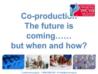 Co-production
   The future is
    coming……
but when and how?


   www.wcva.org.uk  0800 2888 329  help@wcva.org.uk
 