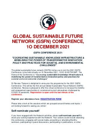 GLOBAL SUSTAINABLE FUTURE
NETWORK (GSFN) CONFERENCE,
1O DECEMBER 2021
GSFN CONFERENCE 2021:
“COCREATING SUSTAINABLE KNOWLEDGE INFRASTRUCTURE &
MOBILISING THE POWER OF TRANSFORMATIVE INNOVATION
POLICY AND PRACTICES FOR SOCIETAL AND ENVIRONMENTAL
CHALLENGES”
The global sustainable future network (GSFN) invites you to join the 2021 GSFN
Conference, to be held virtually on 10 December 2021, 12:00-18:00 PM GMT. The
theme of the Conference is “Cocreating sustainable knowledge infrastructure &
mobilising the power of transformative innovation policy and practices for
societal and environmental challenges”
Dr Renuka Thakore is delighted to announce the programme for the 2021 GSFN
Conference. This will be the first annual Global Sustainable Future Network (GSFN)
conference. Renuka is pleased to offer this virtual conference to increase the mobility
and engagement opportunities in constrained current atmosphere challenged by
COVID-19 pandemic. Registration is open until the last minute of the
conference.
Register your attendance here: REGISTRATION FORM
Please take a look at the sessions which are grouped around themes and topics. I
am looking forward to seeing you online!
Self-nominate yourself
If you have engaged with the Network activities, please self-nominate yourself to
share your activity/experience with the Network. Your actions could include attending
this conference, engaging with social media, presenting or attending Monthly
seminars, participating in panel discussions, participating in publications, or other
 