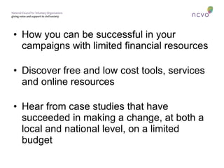 How you can be successful in your campaigns with limited financial resources Discover free and low cost tools, services and online resources Hear from case studies that have succeeded in making a change, at both a local and national level, on a limited budget 