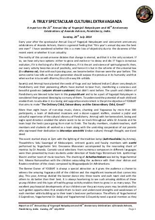 Report on 21
st
Annual day of Yoganjali Natyalayam and 46
th
Anniversary Celebrations of Ananda Ashram,
Pondicherry, India. Sunday, 20
th
July 2014 Page 1
A TRULY SPECTACULAR CULTURAL EXTRAVAGANZA
A report on the 21st
Annual day of Yoganjali Natyalayam and 46th
Anniversary
Celebrations of Ananda Ashram, Pondicherry, India.
Sunday, 20th
July 2014
Every year after the spectacular Annual Day of Yoganjali Natyalayam and concurrent anniversary
celebrations of Ananda Ashram, there is a general feeling that “this year’s annual day was the best
one ever!” I have wondered whether this is a mere loss of objectivity due to the closeness of the
recent event or whether it is an actuality.
The reality of this unreal universe dictates that change is eternal, and that it is the only constant. If
so, we have only two options: either to grow and evolve or to decay and die. If Yoga is conscious
evolution, if it is the living of a life of mindfulness, if it is the art and science of spiritual growth; then,
our every activity becomes one of positivity, and hence it is but in the scheme of the universal law
(the dharma rai), that with each passing year, we become better than we were the year before. This
same cosmic law tells us that each generation should surpass the previous in its humanity and that
when we live in tune with dharma, this is the way life unfolds.
Swamiji and Ammaji have planted the seeds of Yoga and our beloved Indian Culture very deeply in
Pondicherry and their pioneering efforts have started to bear fruit, manifesting a conscious and
beautiful goodness (satyam shivam sundaram) that didn’t exist before. The youth and children of
Pondicherry are blessed to be born in this punya bhumi and to be a part of Yoganjali Natyalayam is
considered their greatest blessing by so many of them. To understand the potential of each child and
enable them to actualise it in a loving and supportive environment is the prime objective of YOGNAT
that aims to make “The Ordinary Child, Extraordinary and the Extraordinary Child, Great!”
More than eight hours of non-stop music, dance, chanting and Yogasanas by more than 300
participants, a team of dedicated musicians and a dozen support staffers, created a joyful and
colourful experience of the cultural vibrancy of Pondicherry. Ammaji with her benevolent, loving and
eagle eyed direction enabled the whole event to be on track throughout while Dr Ananda and his
team kept the hectic pace going from start to finish. The faculty members, student-teachers, staff
members and students all worked as a team along with the unstinting cooperation of our parents
who expressed their dedication to bharatiya sanskrithi (Indian culture) through thought, word and
deed.
The event started sharp at 2pm with the lighting of the tradition lamp (kuththuvilakku) by Ammaji,
Thavaththiru Velu Swamigal of Melavanjore, eminent guests and faculty members with aarthi
performed by Yogacharini Smt. Devasena Bhavanani accompanied by the resonating chant of
mantras by Dr Ananda. Carnatic vocal selections from numerous composers in different languages
were then presented by music students under direction of Nada Yoga Shironmani Smt. Jyothirmayi
Shastri and her team of music teachers. The chanting of Achuthashtakam was led by Yogachemmal
Smt. Meena Ramanathan with the children astounding the audience with their clear diction and
flawless rendition of this classic composed by Bhagavadpada Sri Adhishankara.
The Banner Dance of YOGNAT is always a special attraction as it gives the audience a chance to
witness the amazing Yogasana skill of the children and the magnificent teamwork that comes into
play. This year, Ammaji divided the banner dance into three teams and each team vied with the
others to do better than their best. It is always heartening to see such amazing abilities of these
young children and this type of healthy group activity enables them to grow in so many ways. The
excellent psychosocial developments of our children over the past many years may be attributed to
such golden opportunities that enable them to learn and understand strengths and weaknesses of
each member while building up to their team’s best ever performance. The efforts of Yogachemmal
E Gajendiran, Yogachemmal Dr. Balaji and Yogachemmal G Dayanidy need a special mention as they
 
