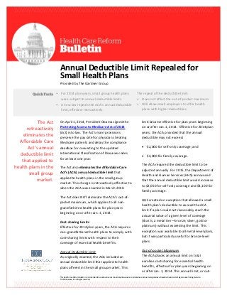 This Health Care Reform Bulletin is not intended to be exhaustive nor should any discussion or opinions be construed as legal advice. Readers should contact legal counsel for legal advice.
© 2014 Zywave, Inc. All rights reserved.
Annual Deductible Limit Repealed for
Small Health Plans
Provided by The Gardner Group
On April 1, 2014, President Obama signed the
Protecting Access to Medicare Act of 2014
(Act) into law. The Act’s main provisions
preserve the pay rate for physicians treating
Medicare patients and delay the compliance
deadline for converting to the updated
International Classification of Diseases codes
for at least one year.
The Act also eliminates the Affordable Care
Act’s (ACA) annual deductible limit that
applied to health plans in the small group
market. This change is retroactively effective to
when the ACA was enacted in March 2010.
The Act does NOT eliminate the ACA’s out-of-
pocket maximum, which applies to all non-
grandfathered health plans for plan years
beginning on or after Jan. 1, 2014.
Cost-sharing Limits
Effective for 2014 plan years, the ACA requires
non-grandfathered health plans to comply with
cost-sharing limits with respect to their
coverage of essential health benefits.
Annual Deductible Limit
As originally enacted, the ACA included an
annual deductible limit that applied to health
plans offered in the small group market. This
limit became effective for plan years beginning
on or after Jan. 1, 2014. Effective for 2014 plan
years, the ACA provided that the annual
deductible may not exceed:
 $2,000 for self-only coverage; and
 $4,000 for family coverage.
The ACA required the deductible limit to be
adjusted annually. For 2015, the Department of
Health and Human Services (HHS) announced
that the annual deductible limit would increase
to $2,050 for self-only coverage and $4,100 for
family coverage.
HHS created an exception that allowed a small
health plan’s deductible to exceed the ACA
limit if a plan could not reasonably reach the
actuarial value of a given level of coverage
(that is, a metal tier—bronze, silver, gold or
platinum) without exceeding the limit. This
exception was available to all metal-level plans,
but it was particularly useful for bronze-level
plans.
Out-of-pocket Maximum
The ACA places an annual limit on total
enrollee cost-sharing for essential health
benefits, effective for plan years beginning on
or after Jan. 1, 2014. This annual limit, or out-
• For 2014 plan years, small group health plans
were subject to annual deductible limits.
• A new law repeals the ACA’s annual deductible
limit, effective retroactively.
The repeal of the deductible limit:
• Does not affect the out-of-pocket maximum
• Will allow small employers to offer health
plans with higher deductibles
The Act
retroactively
eliminates the
Affordable Care
Act’s annual
deductible limit
that applied to
health plans in the
small group
market.
 