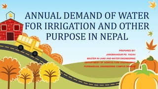 ANNUAL DEMAND OF WATER
FOR IRRIGATION AND OTHER
PURPOSE IN NEPAL
PRAPARED BY:
JANGBAHADUR PD. YADAV
MASTER IN LAND AND WATER ENGINEERING
DEPARTMENT OF AGRICULTURE ENGINEERING
PURWANCHAL ENGINEERING CAMPUS DHARAN
 