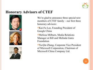 Honorary Advisors of CTEF We’re glad to announce three special new members of CTEF family – our first three honorary advisors: Kai-Fu Lee, Founding President of Google China Melissa Milburn, Media Relations Manager at Bill and Melinda Gates Foundation Ya-Qin Zhang, Corporate Vice President of Microsoft Corporation, Chairman of Microsoft China Company Ltd. 