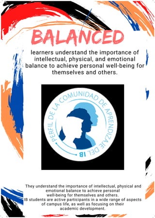 bALANCED
learners understand the importance of
intellectual, physical, and emotional
balance to achieve personal well-being for
themselves and others.
They understand the importance of intellectual, physical and
emotional balance to achieve personal
well-being for themselves and others.
IB students are active participants in a wide range of aspects
of campus life, as well as focusing on their
academic development.
 