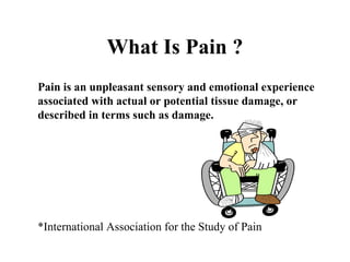 What Is Pain ? Pain is an unpleasant sensory and emotional experience associated with actual or potential tissue damage, or described in terms such as damage. *International Association for the Study of Pain 