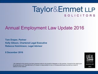 Annual Employment Law Update 2016
Tom Draper, Partner
Kelly Gibson, Chartered Legal Executive
Rebecca Hutchinson, Legal Advisor
8 December 2016
“ the material for this seminar has been prepared solely for the benefit of delegates on this seminar. It should not be relied upon
for giving advice and Taylor&Emmet LLP accept no responsibility for loss or consequential losses incurred as a result of
reliance on this material”.
 