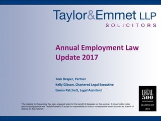 Annual Employment Law
Update 2017
Tom Draper, Partner
Kelly Gibson, Chartered Legal Executive
Emma Patchett, Legal Assistant
“ the material for this seminar has been prepared solely for the benefit of delegates on this seminar. It should not be relied
upon for giving advice and Taylor&Emmet LLP accept no responsibility for loss or consequential losses incurred as a result of
reliance on this material”.
 