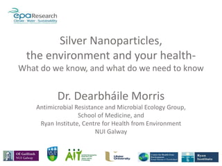 Silver Nanoparticles,
the environment and your health-
What do we know, and what do we need to know
Dr. Dearbháile Morris
Antimicrobial Resistance and Microbial Ecology Group,
School of Medicine, and
Ryan Institute, Centre for Health from Environment
NUI Galway
 