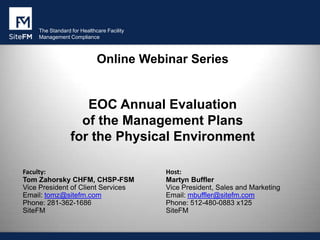 The Standard for Healthcare Facility
Management Compliance

Online Webinar Series

EOC Annual Evaluation
of the Management Plans
for the Physical Environment
Faculty:
Tom Zahorsky CHFM, CHSP-FSM
Vice President of Client Services
Email: tomz@sitefm.com
Phone: 281-362-1686
SiteFM

Host:
Martyn Buffler
Vice President, Sales and Marketing
Email: mbuffler@sitefm.com
Phone: 512-480-0883 x125
SiteFM

 